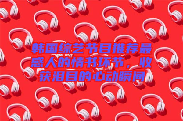 韓國(guó)綜藝節(jié)目推薦最感人的情書環(huán)節(jié)，收獲淚目的心動(dòng)瞬間
