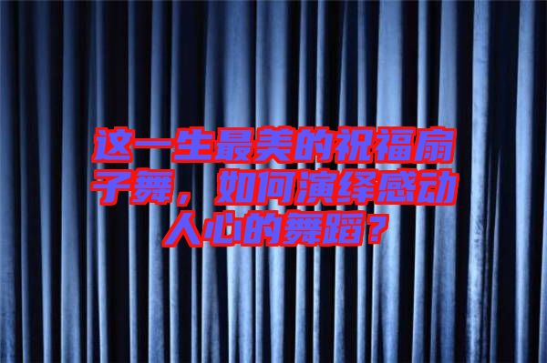 這一生最美的祝福扇子舞，如何演繹感動(dòng)人心的舞蹈？