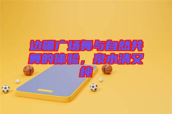 邊疆廣場舞與自然共舞的體驗，泉水清又純