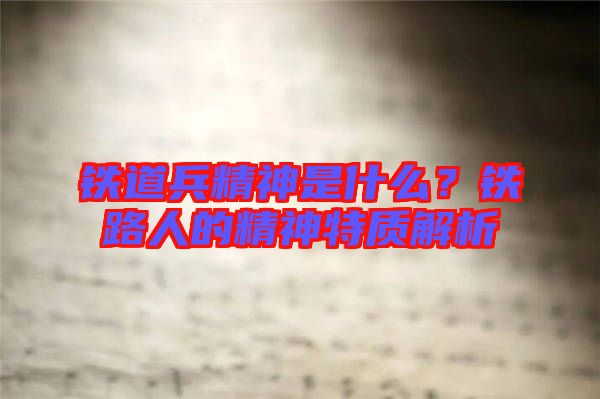 鐵道兵精神是什么？鐵路人的精神特質(zhì)解析