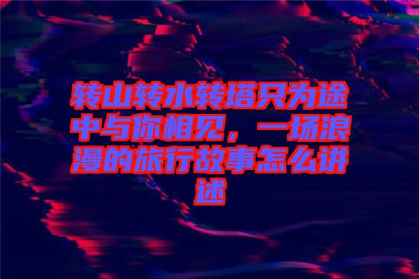 轉(zhuǎn)山轉(zhuǎn)水轉(zhuǎn)塔只為途中與你相見，一場浪漫的旅行故事怎么講述