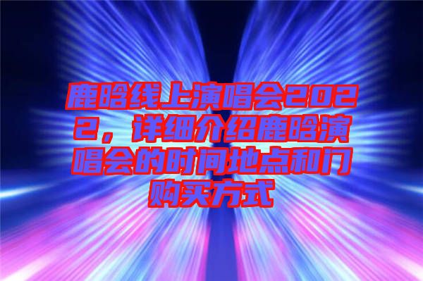鹿晗線上演唱會2022，詳細介紹鹿晗演唱會的時間地點和門購買方式