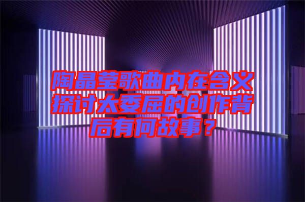 陶晶瑩歌曲內(nèi)在含義探討太委屈的創(chuàng)作背后有何故事？