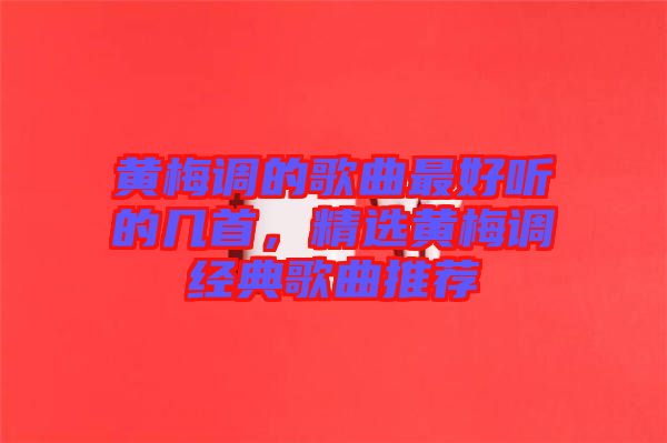 黃梅調(diào)的歌曲最好聽的幾首，精選黃梅調(diào)經(jīng)典歌曲推薦