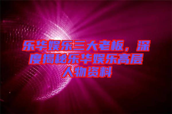 樂(lè)華娛樂(lè)三大老板，深度揭秘樂(lè)華娛樂(lè)高層人物資料