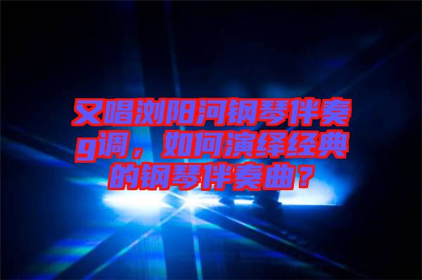 又唱瀏陽河鋼琴伴奏g調，如何演繹經(jīng)典的鋼琴伴奏曲？