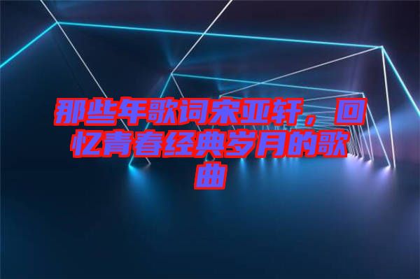 那些年歌詞宋亞軒，回憶青春經(jīng)典歲月的歌曲