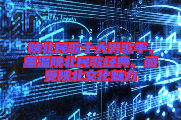 陜北民歌十大男歌手，重溫陜北民歌經(jīng)典，感受陜北文化魅力