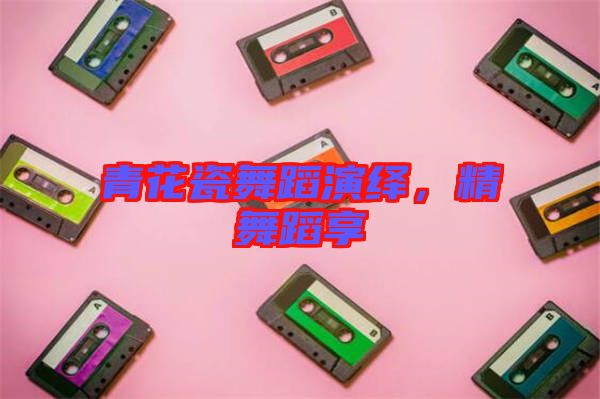 青花瓷舞蹈演繹，精舞蹈享