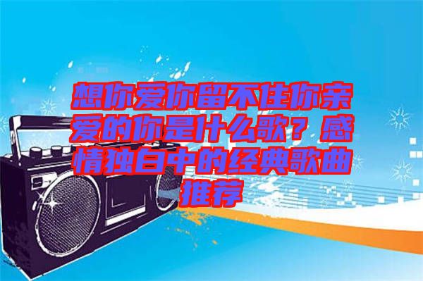 想你愛(ài)你留不住你親愛(ài)的你是什么歌？感情獨(dú)白中的經(jīng)典歌曲推薦