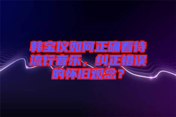 韓寶儀如何正確看待流行音樂(lè)，糾正錯(cuò)誤的懷舊觀念？