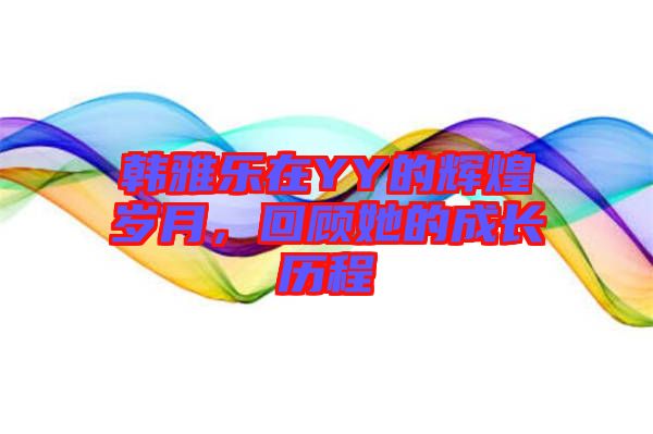韓雅樂(lè)在YY的輝煌歲月，回顧她的成長(zhǎng)歷程