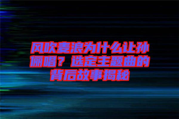 風吹麥浪為什么讓孫儷唱？選定主題曲的背后故事揭秘