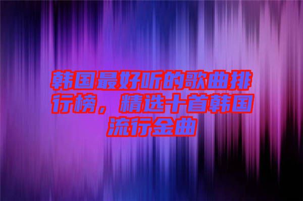 韓國最好聽的歌曲排行榜，精選十首韓國流行金曲