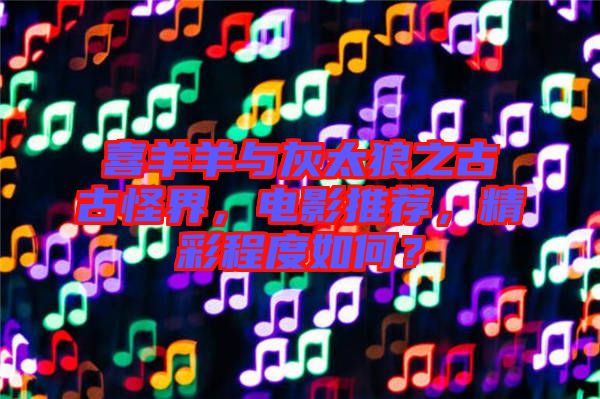 喜羊羊與灰太狼之古古怪界，電影推薦，精彩程度如何？