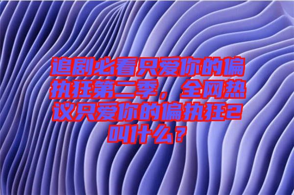 追劇必看只愛(ài)你的偏執(zhí)狂第二季，全網(wǎng)熱議只愛(ài)你的偏執(zhí)狂2叫什么？
