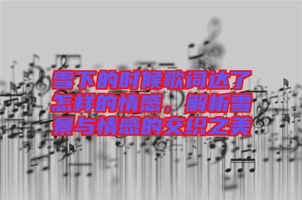 雪下的時候歌詞達了怎樣的情感，解析雪景與情感的交織之美