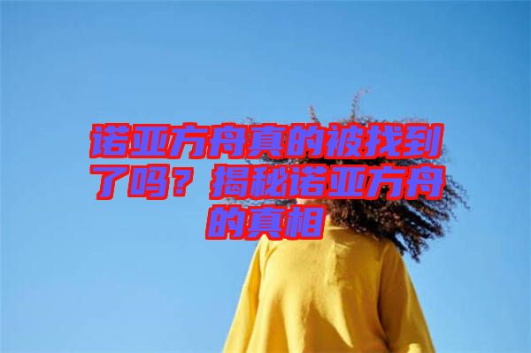 諾亞方舟真的被找到了嗎？揭秘諾亞方舟的真相