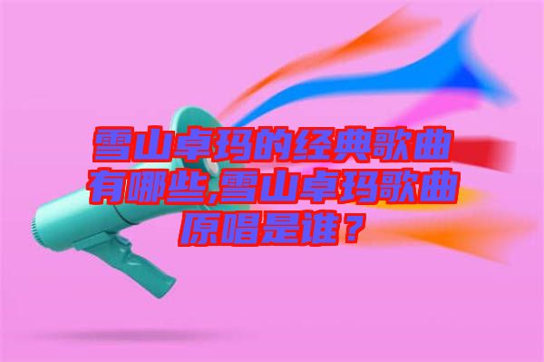 雪山卓瑪?shù)慕?jīng)典歌曲有哪些,雪山卓瑪歌曲原唱是誰(shuí)？