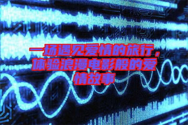 一場遇見愛情的旅行，體驗(yàn)浪漫電影般的愛情故事