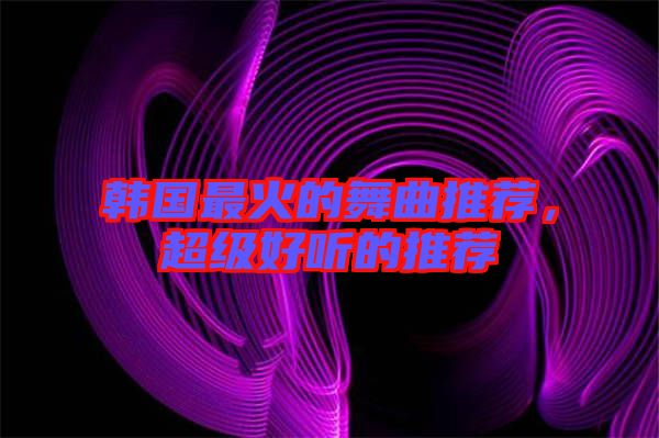 韓國(guó)最火的舞曲推薦，超級(jí)好聽的推薦