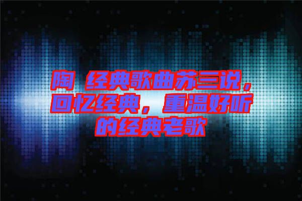 陶喆經(jīng)典歌曲蘇三說，回憶經(jīng)典，重溫好聽的經(jīng)典老歌
