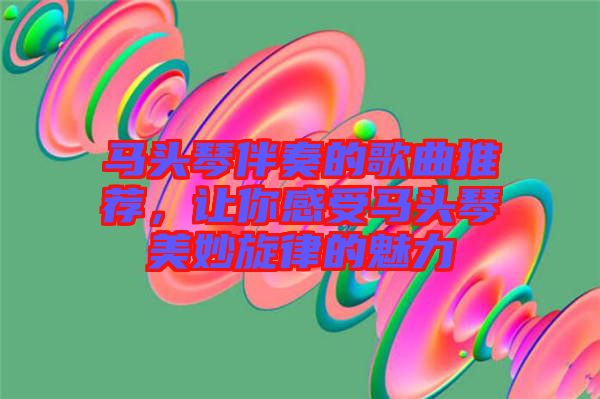 馬頭琴伴奏的歌曲推薦，讓你感受馬頭琴美妙旋律的魅力