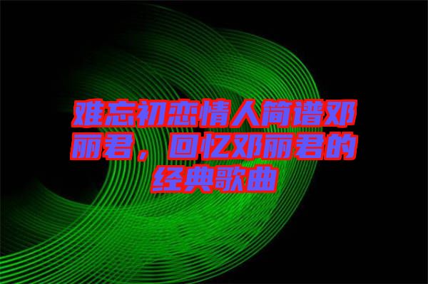 難忘初戀情人簡(jiǎn)譜鄧麗君，回憶鄧麗君的經(jīng)典歌曲