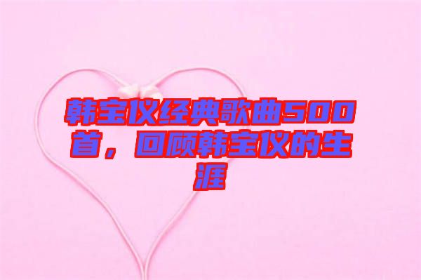 韓寶儀經典歌曲500首，回顧韓寶儀的生涯
