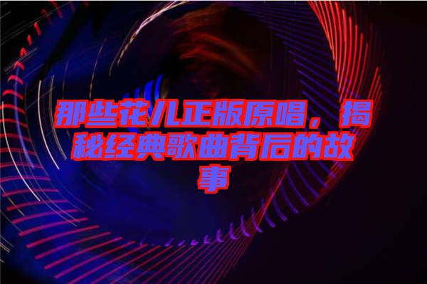 那些花兒正版原唱，揭秘經(jīng)典歌曲背后的故事