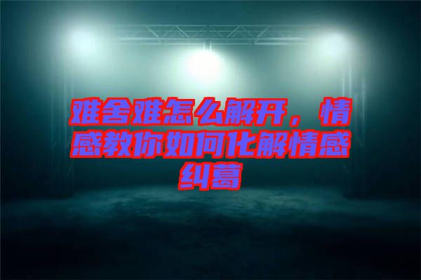 難舍難怎么解開，情感教你如何化解情感糾葛