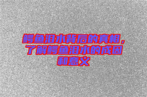 鱷魚(yú)淚水背后的真相，了解鱷魚(yú)淚水的成因和意義