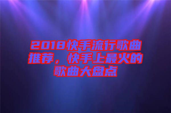 2018快手流行歌曲推薦，快手上最火的歌曲大盤點