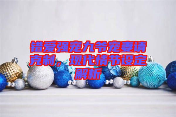 錯愛強寵九爺寵妻請克制，現(xiàn)代情節(jié)設(shè)定解析