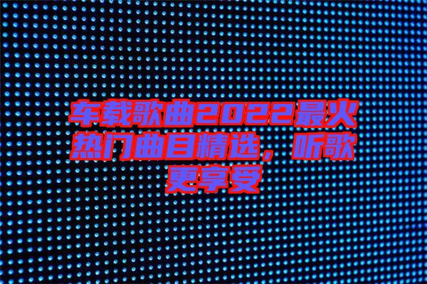 車載歌曲2022最火熱門曲目精選，聽歌更享受