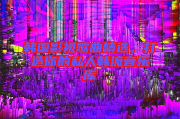 韓國影視歌曲精選，打造你的私人韓流音樂庫