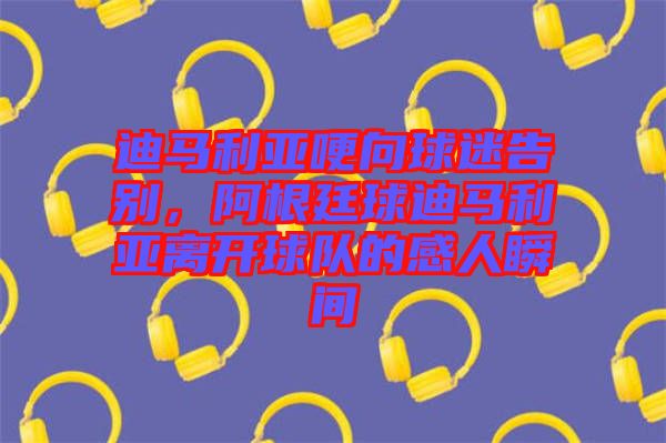 迪馬利亞哽向球迷告別，阿根廷球迪馬利亞離開(kāi)球隊(duì)的感人瞬間
