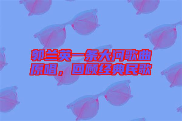 郭蘭英一條大河歌曲原唱，回顧經(jīng)典民歌