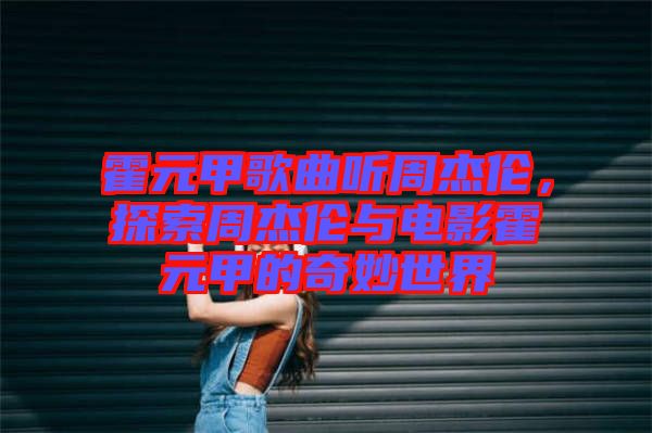 霍元甲歌曲聽周杰倫，探索周杰倫與電影霍元甲的奇妙世界