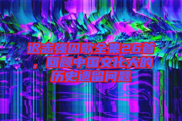 遲志強囚歌全集26首，回顧中國文化大的歷史遺留問題