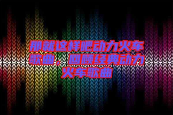那就這樣吧動(dòng)力火車歌曲，回顧經(jīng)典動(dòng)力火車歌曲