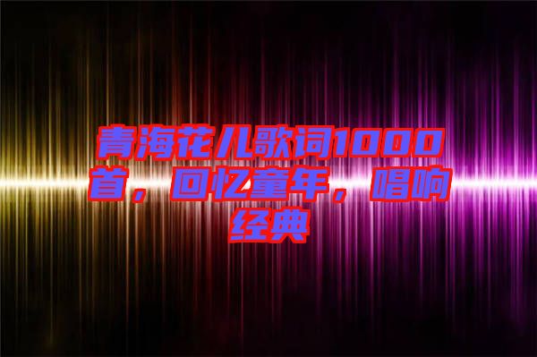 青海花兒歌詞1000首，回憶童年，唱響經(jīng)典