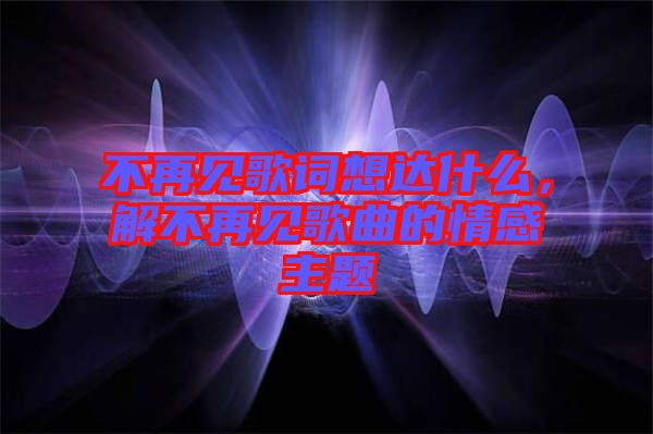 不再見歌詞想達(dá)什么，解不再見歌曲的情感主題