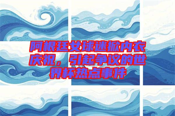 阿根廷女球迷掀內(nèi)衣慶祝，引起爭(zhēng)議的世界杯熱點(diǎn)事件