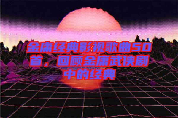金庸經(jīng)典影視歌曲50首，回顧金庸武俠劇中的經(jīng)典