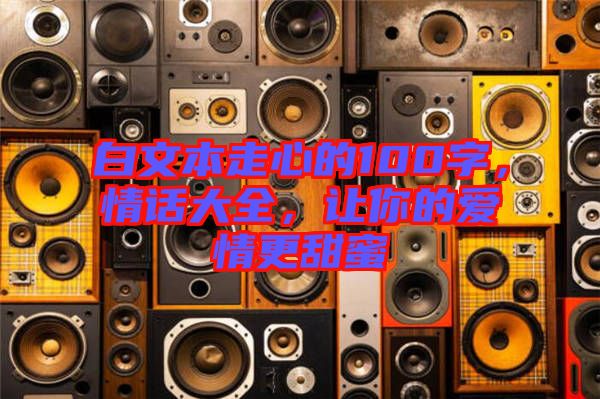 白文本走心的100字，情話大全，讓你的愛情更甜蜜