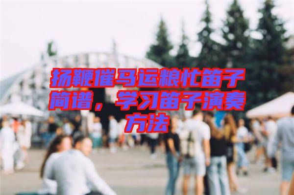 揚(yáng)鞭催馬運(yùn)糧忙笛子簡(jiǎn)譜，學(xué)習(xí)笛子演奏方法