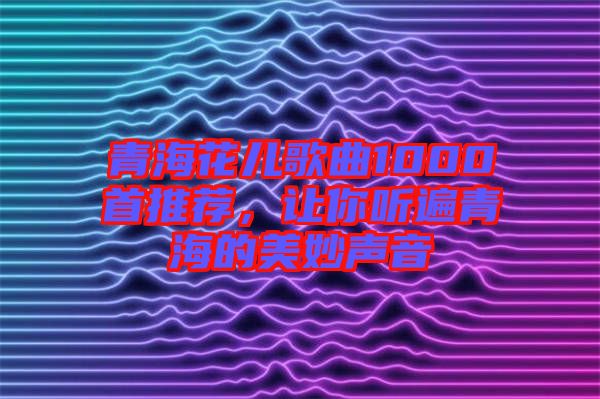 青海花兒歌曲1000首推薦，讓你聽遍青海的美妙聲音