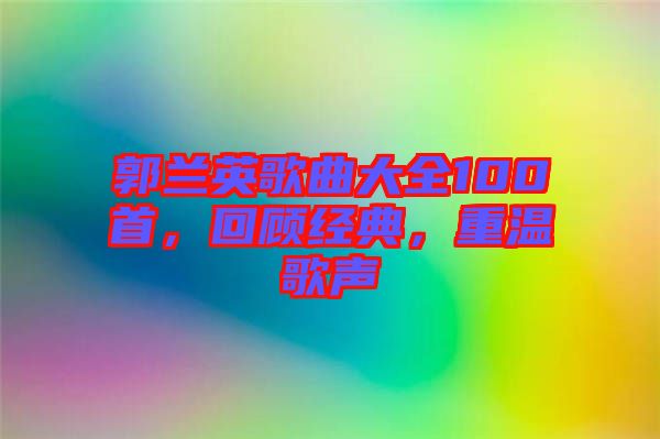 郭蘭英歌曲大全100首，回顧經(jīng)典，重溫歌聲