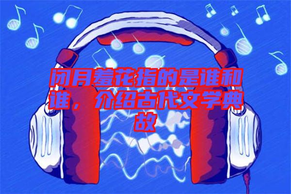閉月羞花指的是誰和誰，介紹古代文學典故